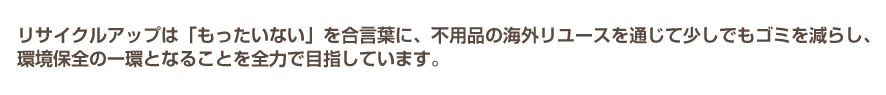リサイクルアップは「もったいない」を合言葉に、不用品の海外リユースを通じて少しでもゴミを減らし、環境保全の一環となることを全力で目指しています。