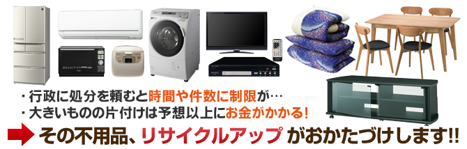 ・ 行政に処分を頼むと時間や件数に制限が…・ 大きいものの片付けは予想以上にお金がかかる！その不用品、リサイクルアップがおかたづけします！！