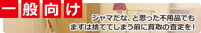 一般向け ジャマだな、と思った不用品でもまずは捨ててしまう前に買取の査定を！